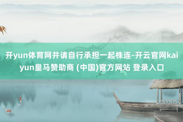 開yun體育網(wǎng)并請自行承擔(dān)一起株連-開云官網(wǎng)kaiyun皇馬贊助商 (中國)官方網(wǎng)站 登錄入口