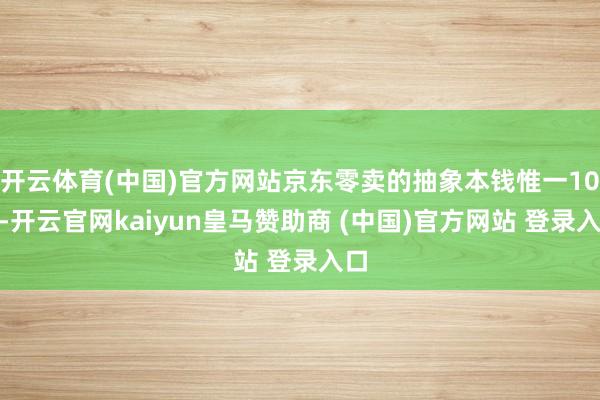 開云體育(中國(guó))官方網(wǎng)站京東零賣的抽象本錢惟一10%-開云官網(wǎng)kaiyun皇馬贊助商 (中國(guó))官方網(wǎng)站 登錄入口